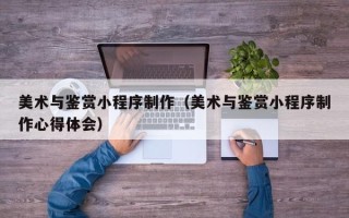 和田美术与鉴赏小程序制作（美术与鉴赏小程序制作心得体会）