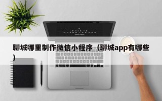 和田聊城哪里制作微信小程序（聊城app有哪些）