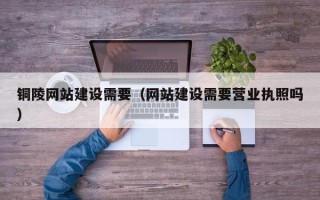和田铜陵网站建设需要（网站建设需要营业执照吗）