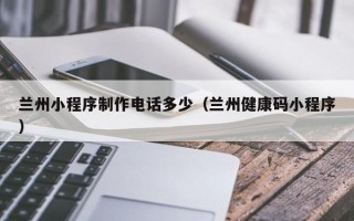和田兰州小程序制作电话多少（兰州健康码小程序）